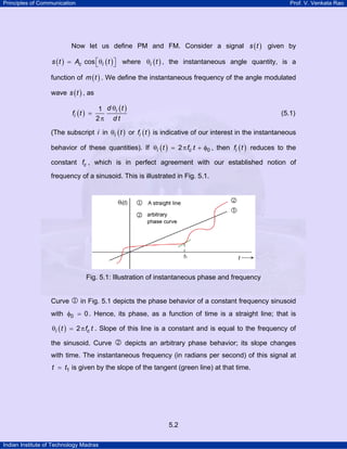 Principles of Communication

Prof. V. Venkata Rao

Now let us define PM and FM. Consider a signal s ( t ) given by

s ( t ) = Ac cos ⎡θi ( t ) ⎤ where θi ( t ) , the instantaneous angle quantity, is a
⎣
⎦
function of m ( t ) . We define the instantaneous frequency of the angle modulated
wave s ( t ) , as
fi ( t ) =

1 d θi ( t )
2π d t

(5.1)

(The subscript i in θi ( t ) or fi ( t ) is indicative of our interest in the instantaneous
behavior of these quantities). If θi ( t ) = 2 π fc t + φ0 , then fi ( t ) reduces to the
constant fc , which is in perfect agreement with our established notion of
frequency of a sinusoid. This is illustrated in Fig. 5.1.

Fig. 5.1: Illustration of instantaneous phase and frequency
Curve 1 in Fig. 5.1 depicts the phase behavior of a constant frequency sinusoid
with φ0 = 0 . Hence, its phase, as a function of time is a straight line; that is
θi ( t ) = 2 π fc t . Slope of this line is a constant and is equal to the frequency of

the sinusoid. Curve 2 depicts an arbitrary phase behavior; its slope changes
with time. The instantaneous frequency (in radians per second) of this signal at
t = t1 is given by the slope of the tangent (green line) at that time.

5.2
Indian Institute of Technology Madras

 