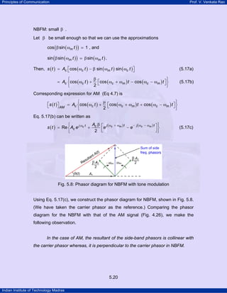 Principles of Communication

Prof. V. Venkata Rao

NBFM: small β .
Let β be small enough so that we can use the approximations
cos ( β sin ( ωm t ) )

1 , and

sin ( β sin ( ωm t ) )

β sin ( ωm t ) .

Then, s ( t ) = Ac ⎡cos ( ωc t ) − β sin ( ωm t ) sin ( ωc t ) ⎤
⎣
⎦

(5.17a)

β
⎧
⎫
= Ac ⎨cos ( ωc t ) + ⎡cos ( ωc + ωm ) t − cos ( ωc − ωm ) t ⎤ ⎬
⎣
⎦
2
⎩
⎭

(5.17b)

Corresponding expression for AM (Eq 4.7) is
µ
⎧
⎫
⎡
⎤
⎣s ( t ) ⎦ AM = Ac ⎨cos ( ωc t ) + 2 ⎡cos ( ωc + ωm ) t + cos ( ωc − ωm ) t ⎤ ⎬
⎣
⎦
⎩
⎭
Eq. 5.17(b) can be written as
A β
⎧
s ( t ) = Re ⎨ Ac e j ωc t + c
2
⎩

⎡e j ( ωc
⎢
⎣

+ ωm ) t

−e

− j ( ωc − ωm ) t ⎤ ⎫

⎥⎬
⎦⎭

(5.17c)

Fig. 5.8: Phasor diagram for NBFM with tone modulation

Using Eq. 5.17(c), we construct the phasor diagram for NBFM, shown in Fig. 5.8.
(We have taken the carrier phasor as the reference.) Comparing the phasor
diagram for the NBFM with that of the AM signal (Fig. 4.26), we make the
following observation.

In the case of AM, the resultant of the side-band phasors is collinear with
the carrier phasor whereas, it is perpendicular to the carrier phasor in NBFM.

5.20
Indian Institute of Technology Madras

 