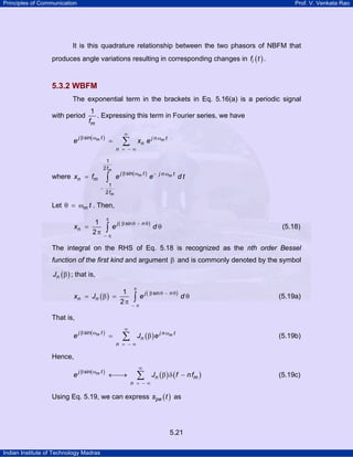 Principles of Communication

Prof. V. Venkata Rao

It is this quadrature relationship between the two phasors of NBFM that
produces angle variations resulting in corresponding changes in fi ( t ) .

5.3.2 WBFM
The exponential term in the brackets in Eq. 5.16(a) is a periodic signal
with period

e

1
. Expressing this term in Fourier series, we have
fm

j β sin( ωm t )

∞

∑

=

n = −∞
1
2 fm

where xn = fm

∫

e

xn e j n ωm t

j β sin( ωm t )

e−

j n ωm t

dt

1
−
2 fm

Let θ = ωm t . Then,
xn

1
=
2π

π

∫

j β sin θ − n θ )
e (
dθ

(5.18)

−π

The integral on the RHS of Eq. 5.18 is recognized as the nth order Bessel
function of the first kind and argument β and is commonly denoted by the symbol
Jn ( β ) ; that is,
xn

1
= Jn ( β ) =
2π

π

∫

j β sin θ − n θ )
e (
dθ

(5.19a)

−π

That is,
e

j β sin( ωm t )

=

∞

∑

n = −∞

Jn ( β ) e j n ωm t

(5.19b)

Hence,
e

j β sin( ωm t )

←⎯
→

∞

∑

n = −∞

Jn ( β ) δ ( f − n fm )

Using Eq. 5.19, we can express spe ( t ) as

5.21
Indian Institute of Technology Madras

(5.19c)

 