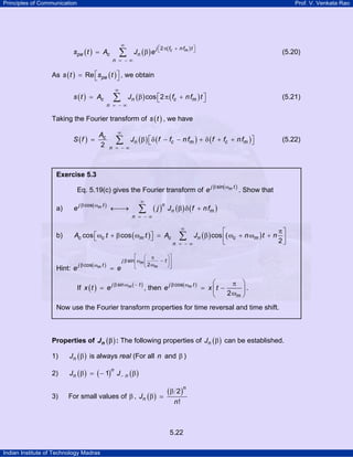 Principles of Communication

Prof. V. Venkata Rao

∞

∑

spe ( t ) = Ac

n = −∞

Jn ( β ) e

j ⎡ 2 π( fc + n fm ) t ⎤
⎣
⎦

(5.20)

As s ( t ) = Re ⎡s pe ( t ) ⎤ , we obtain
⎣
⎦
s ( t ) = Ac

∞

∑

n = −∞

Jn ( β ) cos ⎡2 π ( fc + n fm ) t ⎤
⎣
⎦

(5.21)

Taking the Fourier transform of s ( t ) , we have
S (f ) =

Ac
2

∞

∑

n = −∞

Jn ( β ) ⎡δ ( f − fc − n fm ) + δ ( f + fc + n fm ) ⎤
⎣
⎦

(5.22)

Exercise 5.3

Eq. 5.19(c) gives the Fourier transform of e
a)

e

j β cos( ωm t )

∞

←⎯
→

n
∑ ( j ) Jn (β ) δ ( f

n = −∞

b)

Ac cos ⎡ωc t + β cos ( ωm t ) ⎤ = Ac
⎣
⎦

Hint: e

j β cos( ωm t )

=

If x ( t ) = e

j β sin( ωm t )

. Show that

+ n fm )

∞

π⎤
⎡
Jn ( β ) cos ⎢( ωc + n ωm ) t + n ⎥
2⎦
⎣
−∞

∑

n =

⎡ ⎛ π
⎞⎤
j β sin ⎢ωm ⎜
− t ⎟⎥
⎢ ⎝ 2 ωm
⎠⎥
⎣
⎦
e

j β sin ωm ( − t )

, then e

j β cos( ωm t )

⎛
π ⎞
= x ⎜t −
⎟.
2 ωm ⎠
⎝

Now use the Fourier transform properties for time reversal and time shift.

Properties of J n ( β ) : The following properties of Jn ( β ) can be established.

1)

Jn ( β ) is always real (For all n and β )

2)

Jn ( β ) = ( − 1) J − n ( β )

3)

n

For small values of β , Jn ( β )

( β 2 )n
n!

5.22
Indian Institute of Technology Madras

 
