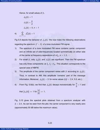 Principles of Communication

Prof. V. Venkata Rao

Hence, for small values of β ,
J0 ( β )

1

J1 ( β )

β
2

Jn ( β )

0, n > 1

∞

4)

∑

n = −∞

2
Jn ( β ) = 1

Fig 5.9 depicts the behavior of Jn ( β ) . We now make the following observations
regarding the spectrum ( f > 0 ) of a tone modulated FM signal.
1)

The spectrum of a tone modulated FM wave contains carrier component
and an infinite set of side-frequencies located symmetrically on either side
of the carrier at frequency separations of n fm , n = 1, 2, ⋅ ⋅ ⋅

2)

For small β , only J0 ( β ) and J1 ( β ) are significant. Then the FM spectrum
has only three components: at fc , fc ± fm . This situation corresponds to the
special case of NBFM.

3)

The amplitude of the carrier component varies with β according to J0 ( β ) .
Thus, in contrast to AM, this amplitude ‘contains’ part of the message
information. Moreover, J0 ( β ) = 0 for some values β ( β = 2.4, 5.5, etc.) .

4)

From Fig. 5.9(b), we find that Jn ( β ) decays monotonically for
that Jn ( β ) << 1 for

n
> 1 and
β

n
>> 1 .
β

Fig, 5.10 gives the spectral plots obtained from a spectrum analyzer with

β

2.4 . As can be seen from the plot, the carrier component is very nearly zero

(approximately 50 dB below the maximum value).

5.23
Indian Institute of Technology Madras

 