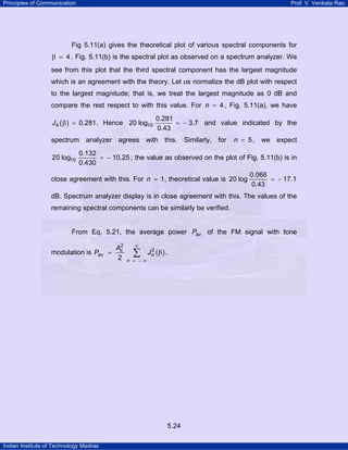 Principles of Communication

Prof. V. Venkata Rao

Fig 5.11(a) gives the theoretical plot of various spectral components for

β

4 . Fig. 5.11(b) is the spectral plot as observed on a spectrum analyzer. We

see from this plot that the third spectral component has the largest magnitude
which is an agreement with the theory. Let us normalize the dB plot with respect
to the largest magnitude; that is, we treat the largest magnitude as 0 dB and
compare the rest respect to with this value. For n = 4 , Fig. 5.11(a), we have
J 4 ( β ) = 0.281. Hence 20 log10

0.281
= − 3.7 and value indicated by the
0.43

spectrum analyzer agrees with this. Similarly, for
20 log10

n = 5 , we expect

0.132
= − 10.25 ; the value as observed on the plot of Fig. 5.11(b) is in
0.430

close agreement with this. For n = 1 , theoretical value is 20 log

0.066
= − 17.1
0.43

dB. Spectrum analyzer display is in close agreement with this. The values of the
remaining spectral components can be similarly be verified.

From Eq. 5.21, the average power Pav of the FM signal with tone
modulation is Pav =

2
Ac
2

∞

∑

n = −∞

2
Jn ( β ) .

5.24
Indian Institute of Technology Madras

 