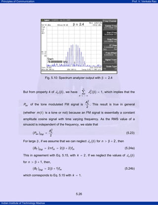 Principles of Communication

Prof. V. Venkata Rao

Fig. 5.10: Spectrum analyzer output with β

But from property 4 of Jn ( β ) , we have

∞

∑

n = −∞

Pav of the tone modulated FM signal is

2.4

2
Jn ( β ) = 1, which implies that the

2
Ac
. This result is true in general
2

(whether m ( t ) is a tone or not) because an FM signal is essentially a constant
amplitude cosine signal with time varying frequency. As the RMS value of a
sinusoid is independent of the frequency, we state that

( Pav )FM

=

2
Ac
2

(5.23)

For large β , if we assume that we can neglect Jn ( β ) for n > β + 2 , then

( BT )FM

= 2 n fm = 2 ( β + 2 ) fm

(5.24a)

This in agreement with Eq. 5.15, with k = 2 . If we neglect the values of Jn ( β )
for n > β + 1 , then,

( BT )FM

= 2 ( β + 1) fm

(5.24b)

which corresponds to Eq. 5.15 with k = 1.

5.26
Indian Institute of Technology Madras

 