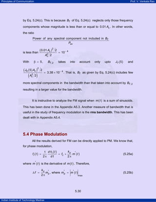 Principles of Communication

Prof. V. Venkata Rao

by Eq. 5.24(c). This is because BT of Eq. 5.24(c) neglects only those frequency
components whose magnitude is less than or equal to 0.01 Ac . In other words,
the ratio
Power of any spectral component not included in BT
Pav

is less than

2
Ac

β = 5,

With

( J8 ( 5 ) Ac )

(

( 0.01 Ac )2

2
Ac

2

2

)

2

2

BT ,2

2

= 10− 4
takes

into

account

only

upto

J7 ( 5 )

and

= 3.38 × 10− 4 . That is, BT as given by Eq. 5.24(c) includes few

more spectral components in the bandwidth than that taken into account by BT ,2
resulting in a larger value for the bandwidth.
It is instructive to analyze the FM signal when m ( t ) is a sum of sinusoids.
This has been done in the Appendix A5.3. Another measure of bandwidth that is
useful in the study of frequency modulation is the rms bandwidth. This has been
dealt with in Appendix A5.4.

5.4 Phase Modulation
All the results derived for FM can be directly applied to PM. We know that,
for phase modulation,
fi ( t ) =

kp '
1 d θi ( t )
= fc +
m (t )
2π d t
2π

(5.25a)

where m' ( t ) is the derivative of m ( t ) . Therefore,
∆f =

kp

2π

m'p , where m'p = m' ( t )

(5.25b)
max

5.30
Indian Institute of Technology Madras

 