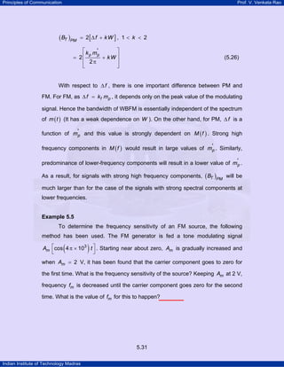 Principles of Communication

Prof. V. Venkata Rao

( BT )PM

= 2[∆ f + k W ] , 1 < k < 2

⎡ k m'
⎤
p p
= 2⎢
+ kW ⎥
⎢ 2π
⎥
⎣
⎦

(5.26)

With respect to ∆ f , there is one important difference between PM and
FM. For FM, as ∆ f = kf mp , it depends only on the peak value of the modulating
signal. Hence the bandwidth of WBFM is essentially independent of the spectrum
of m ( t ) (It has a weak dependence on W ). On the other hand, for PM, ∆ f is a
function of m'p and this value is strongly dependent on M ( f ) . Strong high
frequency components in M ( f ) would result in large values of m'p . Similarly,
predominance of lower-frequency components will result in a lower value of m'p .
As a result, for signals with strong high frequency components, ( BT )PM will be
much larger than for the case of the signals with strong spectral components at
lower frequencies.

Example 5.5

To determine the frequency sensitivity of an FM source, the following
method has been used. The FM generator is fed a tone modulating signal

(

)

Am ⎡cos 4 π × 103 t ⎤ . Starting near about zero, Am is gradually increased and
⎣
⎦
when Am = 2 V, it has been found that the carrier component goes to zero for
the first time. What is the frequency sensitivity of the source? Keeping Am at 2 V,
frequency fm is decreased until the carrier component goes zero for the second
time. What is the value of fm for this to happen?

5.31
Indian Institute of Technology Madras

 