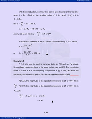 Principles of Communication

Prof. V. Venkata Rao

With tone modulation, we know that carrier goes to zero for the first time
when β = 2.4 . (That is, the smallest value of β for which J0 ( β ) = 0 is

β = 2.4 .)
But β =

∆f
= 2.4 . That is,
fm

∆ f = 2.4 fm = 4.8 kHz = kf mp

As mp is 2 V, we have kf =

4.8
= 2.4 kHz/V
2

The carrier component is zero for the second time when β = 5.5 . Hence,
4.8 × 103
fm

5.5 =

or

fm =

4.8 × 103
= 872 Hz
5.5

Example 5.6

A 1.0 kHz tone is used to generate both an AM and an FM signal.
Unmodulated carrier amplitude is the same for both AM and FM. The modulation
index β of FM is 8. If the frequency components at ( fc ± 1000 ) Hz have the
same magnitude in AM as well as FM, find the modulation index of AM.
For AM, the magnitude of the spectral components at ( fc ± 1000 ) Hz is
Ac µ
. For FM, the magnitude of the spectral components at ( fc ± 1000 ) Hz is
2
Ac J1 ( 8 ) .
Ac µ
= Ac J1 ( 8 ) ⇒ µ = 2 J1 ( 8 )
2

= 0.47

5.32
Indian Institute of Technology Madras

 