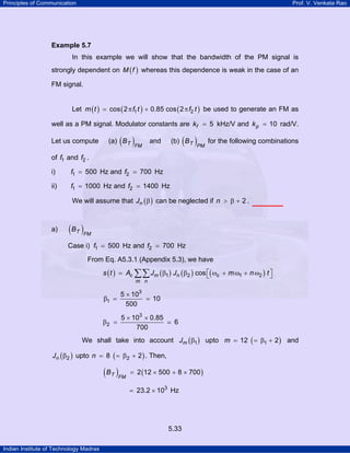 Principles of Communication

Prof. V. Venkata Rao

Example 5.7

In this example we will show that the bandwidth of the PM signal is
strongly dependent on M ( f ) whereas this dependence is weak in the case of an
FM signal.
Let m ( t ) = cos ( 2 π f1 t ) + 0.85 cos ( 2 π f2 t ) be used to generate an FM as
well as a PM signal. Modulator constants are kf = 5 kHz/V and k p = 10 rad/V.
Let us compute

( )FM

(a) B T

( )PM for the following combinations

and

(b) B T

of f1 and f2 .
i)

f1 = 500 Hz and f2 = 700 Hz

ii)

f1 = 1000 Hz and f2 = 1400 Hz
We will assume that Jn ( β ) can be neglected if n > β + 2 .

a)

( B T )FM
Case i) f1 = 500 Hz and f2 = 700 Hz
From Eq. A5.3.1 (Appendix 5.3), we have

s ( t ) = Ac ∑∑ Jm ( β1 ) Jn ( β2 ) cos ⎡( ωc + m ω1 + n ω2 ) t ⎤
⎣
⎦
m n

β1 =

5 × 103
= 10
500

β2 =

5 × 103 × 0.85
700

6

We shall take into account Jm ( β1 ) upto m = 12 ( = β1 + 2 ) and
Jn ( β2 ) upto n = 8 ( = β2 + 2 ) . Then,

( B T )FM

= 2 (12 × 500 + 8 × 700 )
= 23.2 × 103 Hz

5.33
Indian Institute of Technology Madras

 