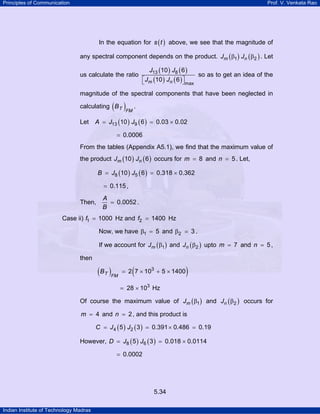 Principles of Communication

Prof. V. Venkata Rao

In the equation for s ( t ) above, we see that the magnitude of
any spectral component depends on the product. Jm ( β1 ) Jn ( β2 ) . Let
us calculate the ratio

J13 (10 ) J8 ( 6 )
⎡Jm (10 ) Jn ( 6 ) ⎤
⎣
⎦

so as to get an idea of the

max

magnitude of the spectral components that have been neglected in

( )FM .

calculating B T
Let

A = J13 (10 ) J9 ( 6 ) = 0.03 × 0.02

= 0.0006
From the tables (Appendix A5.1), we find that the maximum value of
the product Jm (10 ) Jn ( 6 ) occurs for m = 8 and n = 5 . Let,
B = J8 (10 ) J5 ( 6 ) = 0.318 × 0.362

= 0.115 ,
Then,

A
= 0.0052 .
B

Case ii) f1 = 1000 Hz and f2 = 1400 Hz
Now, we have β1 = 5 and β2

3.

If we account for Jm ( β1 ) and Jn ( β2 ) upto m = 7 and n = 5 ,
then

( B T )FM

(

= 2 7 × 103 + 5 × 1400

)

= 28 × 103 Hz

Of course the maximum value of Jm ( β1 ) and Jn ( β2 ) occurs for

m = 4 and n = 2 , and this product is
C = J 4 ( 5 ) J2 ( 3 ) = 0.391 × 0.486 = 0.19

However, D = J8 ( 5 ) J6 ( 3 ) = 0.018 × 0.0114

= 0.0002

5.34
Indian Institute of Technology Madras

 
