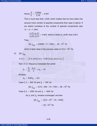 Principles of Communication

Prof. V. Venkata Rao

Hence

D
0.0002
=
C
0.19

0.001

This is much less than ( A B ) which implies that we have taken into
account more number of spectral components than case (i) above. If
we restrict ourselves to the number of spectral components upto

m = β + 1, then,
J7 ( 5 ) J 6 ( 3 )
= 0.003 which is closer to ( A B ) than 0.001.
J 4 ( 5 ) J2 ( 3 )
Then,

( B T )FM

= 2 ( 6000 + 5 × 1400 ) = 26 × 103 Hz

which is fairly close to the previous value of 23.2 × 103 Hz.
b)

( B T )PM
m' ( t ) = − ⎡2 π f1 sin ( 2 π f1 t ) + 0.85 ( 2 π f2 ) sin ( 2 π f2 t ) ⎤
⎣
⎦

Now m' ( t ) frequency modulates the carrier

β1 =

2 π f1
= k p = 10
2π
f1

kp

⋅

Similarly,
β2 = 0.85 k p = 8.5

Case i) f1 = 500 Hz and f2 = 700 Hz

( B T )PM

= 2 (12 × 500 + 10 × 700 ) = 26 × 103 Hz

Case ii) f1 = 1000 Hz and f2 = 1400 Hz
As β1 and β2 remains unchanged, we have

( B T )PM

(

= 2 12 × 103 + 10 × 1400
= 52 × 103 Hz

5.35
Indian Institute of Technology Madras

)

 
