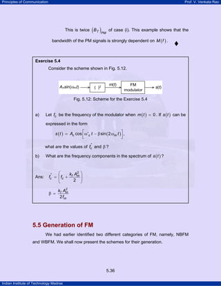Principles of Communication

Prof. V. Venkata Rao

( )PM

This is twice B T

of case (i). This example shows that the

bandwidth of the PM signals is strongly dependent on M ( f ) .

Exercise 5.4

Consider the scheme shown in Fig. 5.12.

Fig. 5.12: Scheme for the Exercise 5.4

a)

Let fc be the frequency of the modulator when m ( t ) = 0 . If s ( t ) can be
expressed in the form

s ( t ) = Ac cos ⎡ω 'c t − β sin ( 2 ωm t ) ⎤ ,
⎢
⎥
⎣
⎦
what are the values of fc' and β ?
b)

Ans:

What are the frequency components in the spectrum of s ( t ) ?

⎛
k A2 ⎞
fc' = ⎜ fc + f m ⎟
⎜
2 ⎟
⎝
⎠
β =

2
kf Am
2 fm

5.5 Generation of FM
We had earlier identified two different categories of FM, namely, NBFM
and WBFM. We shall now present the schemes for their generation.

5.36
Indian Institute of Technology Madras

 