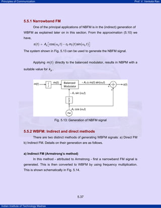 Principles of Communication

Prof. V. Venkata Rao

5.5.1 Narrowband FM
One of the principal applications of NBFM is in the (indirect) generation of
WBFM as explained later on in this section. From the approximation (5.10) we
have,

s (t )

Ac ⎡cos ( ωc t ) − cf mI ( t ) sin ( ωc t ) ⎤
⎣
⎦

The system shown in Fig. 5.13 can be used to generate the NBFM signal.
Applying m ( t ) directly to the balanced modulator, results in NBPM with a
suitable value for k p .

Fig. 5.13: Generation of NBFM signal

5.5.2 WBFM: Indirect and direct methods
There are two distinct methods of generating WBFM signals: a) Direct FM
b) Indirect FM. Details on their generation are as follows.

a) Indirect FM (Armstrong’s method)

In this method - attributed to Armstrong - first a narrowband FM signal is
generated. This is then converted to WBFM by using frequency multiplication.
This is shown schematically in Fig. 5.14.

5.37
Indian Institute of Technology Madras

 