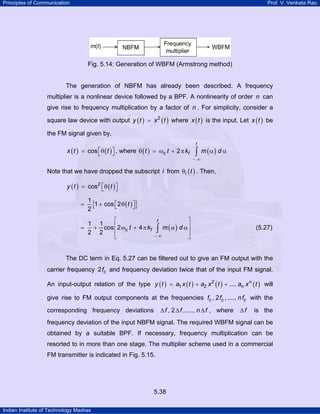 Principles of Communication

Prof. V. Venkata Rao

Fig. 5.14: Generation of WBFM (Armstrong method)

The generation of NBFM has already been described. A frequency
multiplier is a nonlinear device followed by a BPF. A nonlinearity of order n can
give rise to frequency multiplication by a factor of n . For simplicity, consider a
square law device with output y ( t ) = x 2 ( t ) where x ( t ) is the input. Let x ( t ) be
the FM signal given by,

x ( t ) = cos ⎡θ ( t ) ⎤ , where θ ( t ) = ωc t + 2 π kf
⎣
⎦

t

∫ m (α) d α

−∞

Note that we have dropped the subscript i from θi ( t ) . Then,
y ( t ) = cos2 ⎡θ ( t ) ⎤
⎣
⎦

{

}

=

1
1 + cos ⎡2 θ ( t ) ⎤
⎣
⎦
2

=

⎡
1 1
+ cos ⎢2 ωc t + 4 π kf
2 2
⎢
⎣

⎤
m (α ) d α⎥
∫
⎥
−∞
⎦
t

(5.27)

The DC term in Eq. 5.27 can be filtered out to give an FM output with the
carrier frequency 2 fc and frequency deviation twice that of the input FM signal.
An input-output relation of the type y ( t ) = a1 x ( t ) + a2 x 2 ( t ) + .... an x n ( t ) will
give rise to FM output components at the frequencies fc , 2 fc , ...., n fc with the
∆ f , 2 ∆ f , ...., n ∆ f , where

corresponding frequency deviations

∆f

is the

frequency deviation of the input NBFM signal. The required WBFM signal can be
obtained by a suitable BPF. If necessary, frequency multiplication can be
resorted to in more than one stage. The multiplier scheme used in a commercial
FM transmitter is indicated in Fig. 5.15.

5.38
Indian Institute of Technology Madras

 