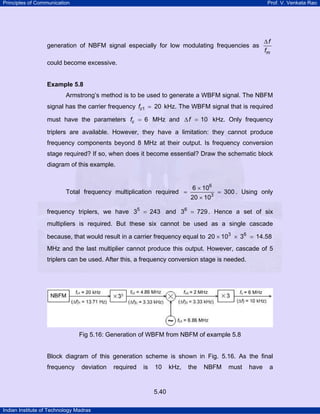 Principles of Communication

Prof. V. Venkata Rao

generation of NBFM signal especially for low modulating frequencies as

∆f
fm

could become excessive.

Example 5.8

Armstrong’s method is to be used to generate a WBFM signal. The NBFM
signal has the carrier frequency fc1 = 20 kHz. The WBFM signal that is required
must have the parameters fc = 6 MHz and ∆ f = 10 kHz. Only frequency
triplers are available. However, they have a limitation: they cannot produce
frequency components beyond 8 MHz at their output. Is frequency conversion
stage required? If so, when does it become essential? Draw the schematic block
diagram of this example.

Total frequency multiplication required =

6 × 106
20 × 103

= 300 . Using only

frequency triplers, we have 35 = 243 and 36 = 729 . Hence a set of six
multipliers is required. But these six cannot be used as a single cascade
because, that would result in a carrier frequency equal to 20 × 103 × 36 = 14.58
MHz and the last multiplier cannot produce this output. However, cascade of 5
triplers can be used. After this, a frequency conversion stage is needed.

Fig 5.16: Generation of WBFM from NBFM of example 5.8

Block diagram of this generation scheme is shown in Fig. 5.16. As the final
frequency

deviation

required

is

10

5.40
Indian Institute of Technology Madras

kHz,

the

NBFM

must

have

a

 