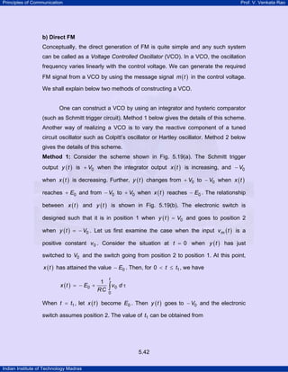 Principles of Communication

Prof. V. Venkata Rao

b) Direct FM

Conceptually, the direct generation of FM is quite simple and any such system
can be called as a Voltage Controlled Oscillator (VCO). In a VCO, the oscillation
frequency varies linearly with the control voltage. We can generate the required
FM signal from a VCO by using the message signal m ( t ) in the control voltage.
We shall explain below two methods of constructing a VCO.

One can construct a VCO by using an integrator and hysteric comparator
(such as Schmitt trigger circuit). Method 1 below gives the details of this scheme.
Another way of realizing a VCO is to vary the reactive component of a tuned
circuit oscillator such as Colpitt’s oscillator or Hartley oscillator. Method 2 below
gives the details of this scheme.
Method 1: Consider the scheme shown in Fig. 5.19(a). The Schmitt trigger

output y ( t ) is + V0 when the integrator output x ( t ) is increasing, and − V0
when x ( t ) is decreasing. Further, y ( t ) changes from + V0 to − V0 when x ( t )
reaches + E0 and from − V0 to + V0 when x ( t ) reaches − E0 . The relationship
between x ( t ) and y ( t ) is shown in Fig. 5.19(b). The electronic switch is
designed such that it is in position 1 when y ( t ) = V0 and goes to position 2
when y ( t ) = − V0 . Let us first examine the case when the input v m ( t ) is a
positive constant v 0 . Consider the situation at t = 0 when y ( t ) has just
switched to V0 and the switch going from position 2 to position 1. At this point,
x ( t ) has attained the value − E0 . Then, for 0 < t ≤ t1 , we have

x ( t ) = − E0 +

t

1
∫v d τ
RC 0 0

When t = t1 , let x ( t ) become E0 . Then y ( t ) goes to − V0 and the electronic
switch assumes position 2. The value of t1 can be obtained from

5.42
Indian Institute of Technology Madras

 