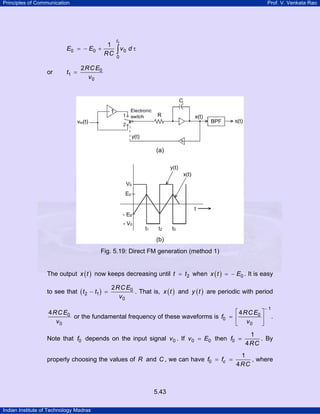 Principles of Communication

E0

or

Prof. V. Venkata Rao

1
= − E0 +
RC

t1 =

t1

∫ v0 d τ

0

2 RC E0
v0

Fig. 5.19: Direct FM generation (method 1)
The output x ( t ) now keeps decreasing until t = t2 when x ( t ) = − E0 . It is easy
to see that ( t 2 − t1 ) =

2 RC E0
. That is, x ( t ) and y ( t ) are periodic with period
v0

⎡ 4 RC E0 ⎤
4 RC E0
or the fundamental frequency of these waveforms is f0 = ⎢
⎥
v0
⎣ v0 ⎦
Note that f0 depends on the input signal v 0 . If v 0 = E0 then f0 =
properly choosing the values of R and C , we can have f0 = fc =

5.43
Indian Institute of Technology Madras

−1

.

1
. By
4 RC

1
, where
4 RC

 
