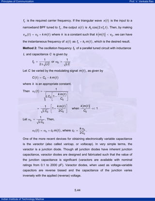 Principles of Communication

Prof. V. Venkata Rao

fc is the required carrier frequency. If the triangular wave x ( t ) is the input to a
narrowband BPF tuned to fc , the output s ( t ) is Ac cos ( 2 π fc t ) . Then, by making
v m ( t ) = v 0 + k m ( t ) where k is a constant such that k m ( t ) < v 0 , we can have

the instantaneous frequency of s ( t ) as fc + kf m ( t ) , which is the desired result.
Method 2: The oscillation frequency f0 of a parallel tuned circuit with inductance

L and capacitance C is given by
f0 =

1
or ω0 =
2 π LC

1
LC

Let C be varied by the modulating signal m ( t ) , as given by
C ( t ) = C0 − k m ( t )

where k is an appropriate constant.
1

Then ωi ( t ) =

⎡
k m (t ) ⎤
LC0 ⎢1 −
⎥
C0 ⎦
⎣
⎡
k m (t ) ⎤
1
⎢1 +
⎥
2C0 ⎦
LC0 ⎣

Let ωc =

k m (t )

when

C0

<< 1

1
. Then,
LC0

ωi ( t ) = ωc + cf m ( t ) , where cf =

k ωc
.
2 C0

One of the more recent devices for obtaining electronically variable capacitance
is the varactor (also called varicap, or voltacap). In very simple terms, the
varactor is a junction diode. Though all junction diodes have inherent junction
capacitance, varactor diodes are designed and fabricated such that the value of
the junction capacitance is significant (varactors are available with nominal
ratings from 0.1 to 2000 pF). Varactor diodes, when used as voltage-variable
capacitors are reverse biased and the capacitance of the junction varies
inversely with the applied (reverse) voltage.

5.44
Indian Institute of Technology Madras

 