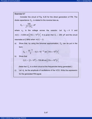 Principles of Communication

Prof. V. Venkata Rao

Exercise 5.7

Consider the circuit of Fig. 5.20 for the direct generation of FM. The
diode capacitance Cd , is related to the reverse bias as,
100
pF
1 + 2vd

Cd =
where v d

is the voltage across the varactor. Let

(

VB = 4

V and

)

m ( t ) = 0.054 sin ⎡ 10 π × 103 t ⎤ . It is given that C1 = 250 pF and the circuit
⎣
⎦
resonates at 2 MHz when m ( t ) = 0 .
a)

Show that, by using the binomial approximation, Cd can be put in the
form
Cd

b)

10− 10
=
− 0.2 × 10− 12 sin ⎡ 10 π × 103 t ⎤
⎣
⎦
3

(

)

(

)

Show that

(

)

fi ( t ) = 2 × 106 + 705.86 sin ⎡ 10 π × 103 t ⎤
⎣
⎦
(Note that C2 is a short circuit at the frequencies being generated.)
c)

Let Ac be the amplitude of oscillations of the VCO. Write the expression
for the generated FM signal.

5.47
Indian Institute of Technology Madras

 
