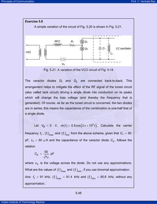 Principles of Communication

Prof. V. Venkata Rao

Exercise 5.8

A simple variation of the circuit of Fig. 5.20 is shown in Fig. 5.21.

Fig. 5.21: A variation of the VCO circuit of Fig. 5.14

The varactor diodes

D1 and

D2

are connected back-to-back. This

arrangement helps to mitigate the effect of the RF signal of the tuned circuit
(also called tank circuit) driving a single diode into conduction on its peaks
which will change the bias voltage (and thereby the frequency that is
generated). Of course, as far as the tuned circuit is concerned, the two diodes
are in series; this means the capacitance of the combination is one-half that of
a single diode.

Let VB = 5

V,

(

)

m ( t ) = 0.5cos 2 π × 103 t . Calculate the carrier

frequency fc , ( fi )max and ( fi )min from the above scheme, given that C1 = 50
pF, L1 = 50 µ H and the capacitance of the varactor diode Cd , follows the
relation
Cd =

50
pF
vd

where v d is the voltage across the diode. Do not use any approximations.
What are the values of ( fi )max and ( fi )min , if you use binomial approximation.
Ans: fc

91 kHz, ( fi )max

91.4 kHz and ( fi )min

approximation.
5.48
Indian Institute of Technology Madras

90.6 kHz, without any

 