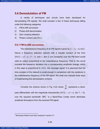 Principles of Communication

Prof. V. Venkata Rao

5.6 Demodulation of FM
A variety of techniques and circuits have been developed for
demodulating FM signals. We shall consider a few of these techniques falling
under the following categories:
1)

FM-to-AM conversion

2)

Phase shift discrimination

3)

Zero crossing detection

4)

Phase Locked Loop (PLL)

5.6.1 FM-to-AM conversion
The instantaneous frequency of an FM signal is given by fi = fc + kf m ( t ) .
Hence a frequency selective network with a transfer function of the from
H ( f ) = α f + β , ( f > 0 , and α and β are constants) over the FM band would
yield an output proportional to the instantaneous frequency. That is, the circuit
converts the frequency deviation into a corresponding amplitude change, which
in this case is proportional to m ( t ) , the message signal. It is assumed that the
time constant of the network is small enough in comparison with the variations in
the instantaneous frequency of the FM signal. We shall now indicate three ways
of implementing this demodulation scheme.

Consider the scheme shown in Fig. 5.22 where

d
represents a banddt

pass differentiator with the magnitude characteristic H ( f ) = α f + β , (for f > 0 ),
over the required bandwidth. BPL1 is a Band-Pass Limiter which eliminates
amplitude fluctuations from the received FM signal.

1

Band-pass limiters have been analyzed in section 5.7.

5.49
Indian Institute of Technology Madras

 