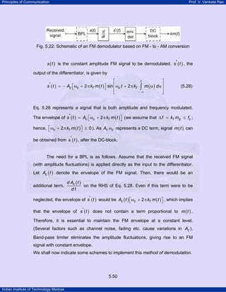 Principles of Communication

Prof. V. Venkata Rao

Fig. 5.22: Schematic of an FM demodulator based on FM - to - AM conversion
s ( t ) is the constant amplitude FM signal to be demodulated. s ' ( t ) , the

output of the differentiator, is given by
⎡
s' ( t ) = − Ac ⎡ωc + 2 π kf m ( t ) ⎤ sin ⎢ωc t + 2 π kf
⎣
⎦
⎢
⎣

⎤
m (α) dα⎥
∫
⎥
−∞
⎦
t

(5.28)

Eq. 5.28 represents a signal that is both amplitude and frequency modulated.
The envelope of s ' ( t ) = Ac ⎡ωc + 2 π kf m ( t ) ⎤ (we assume that ∆ f = kf mp ≤ fc ;
⎣
⎦
hence, ⎡ ωc + 2 π kf m ( t ) ⎤ ≥ 0 ). As Ac ωc represents a DC term, signal m ( t ) can
⎣
⎦
be obtained from s ' ( t ) , after the DC-block.

The need for a BPL is as follows. Assume that the received FM signal
(with amplitude fluctuations) is applied directly as the input to the differentiator.
Let Ac ( t ) denote the envelope of the FM signal. Then, there would be an
additional term,

d Ac ( t )
on the RHS of Eq. 5.28. Even if this term were to be
dt

neglected, the envelope of s ' ( t ) would be Ac ( t ) ⎡ ωc + 2 π kf m ( t ) ⎤ , which implies
⎣
⎦
that the envelope of s' ( t ) does not contain a term proportional to m ( t ) .
Therefore, it is essential to maintain the FM envelope at a constant level.
(Several factors such as channel noise, fading etc. cause variations in Ac ).
Band-pass limiter eliminates the amplitude fluctuations, giving rise to an FM
signal with constant envelope.
We shall now indicate some schemes to implement this method of demodulation.

5.50
Indian Institute of Technology Madras

 