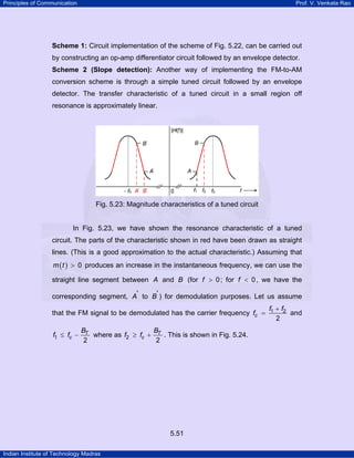 Principles of Communication

Prof. V. Venkata Rao

Scheme 1: Circuit implementation of the scheme of Fig. 5.22, can be carried out

by constructing an op-amp differentiator circuit followed by an envelope detector.
Scheme 2 (Slope detection): Another way of implementing the FM-to-AM

conversion scheme is through a simple tuned circuit followed by an envelope
detector. The transfer characteristic of a tuned circuit in a small region off
resonance is approximately linear.

Fig. 5.23: Magnitude characteristics of a tuned circuit

In Fig. 5.23, we have shown the resonance characteristic of a tuned
circuit. The parts of the characteristic shown in red have been drawn as straight
lines. (This is a good approximation to the actual characteristic.) Assuming that
m ( t ) > 0 produces an increase in the instantaneous frequency, we can use the

straight line segment between A and B (for f > 0 ; for f < 0 , we have the
corresponding segment, A' to B' ) for demodulation purposes. Let us assume
that the FM signal to be demodulated has the carrier frequency fc =
f1 ≤ fc −

BT
B
where as f2 ≥ fc + T . This is shown in Fig. 5.24.
2
2

5.51
Indian Institute of Technology Madras

f1 + f2
and
2

 