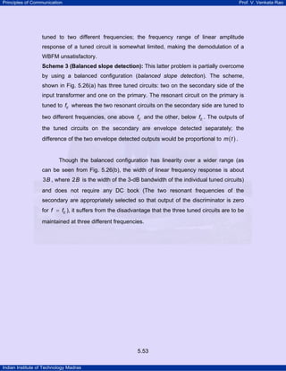Principles of Communication

Prof. V. Venkata Rao

tuned to two different frequencies; the frequency range of linear amplitude
response of a tuned circuit is somewhat limited, making the demodulation of a
WBFM unsatisfactory.
Scheme 3 (Balanced slope detection): This latter problem is partially overcome

by using a balanced configuration (balanced slope detection). The scheme,
shown in Fig. 5.26(a) has three tuned circuits: two on the secondary side of the
input transformer and one on the primary. The resonant circuit on the primary is
tuned to fc whereas the two resonant circuits on the secondary side are tuned to
two different frequencies, one above fc and the other, below fc . The outputs of
the tuned circuits on the secondary are envelope detected separately; the
difference of the two envelope detected outputs would be proportional to m ( t ) .

Though the balanced configuration has linearity over a wider range (as
can be seen from Fig. 5.26(b), the width of linear frequency response is about

3 B , where 2 B is the width of the 3-dB bandwidth of the individual tuned circuits)
and does not require any DC bock (The two resonant frequencies of the
secondary are appropriately selected so that output of the discriminator is zero
for f = fc ), it suffers from the disadvantage that the three tuned circuits are to be
maintained at three different frequencies.

5.53
Indian Institute of Technology Madras

 
