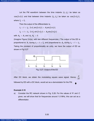 Principles of Communication

Prof. V. Venkata Rao

Let the FM waveform between the time instants
cos ( 2 π f1 t ) and that between time instants

( t 2 , t3 )

( t1, t2 )

be taken as

be taken as cos ( 2 π f2 t ) ,

where f2 > f1 .
Then the output of the differentiator is,
t1 < t < t2 : 2 π f1 sin ( 2 π f1 t ) = A1 sin ( 2 π f1 t )
t2 < t < t3 : 2 π f2 sin ( 2 π f2 t ) = A2 sin ( 2 π f2 t )
with A2 > A1 and A1 , A2 > 0 .
(Imagine Figure 5.4(a), with two different frequencies.) The output of the ED is
proportional to A1 during t1 < t < t2 and proportional to A2 during t2 < t < t3 .
Taking the constant of proportionality as unity, we have the output of ED as
shown in Fig 5.27

Fig. 5.27: Output of the ED

After DC block, we obtain the modulating square wave signal. Hence,

d
dt

followed by ED with a DC block, would act as a demodulator for the FM.

Example 5.10

a)

Consider the RC network shown in Fig. 5.28. For the values of R and C
given, we will show that for frequencies around 1.0 MHz, this can act as a
differentiator.

5.55
Indian Institute of Technology Madras

 