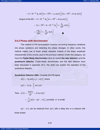 Principles of Communication

Prof. V. Venkata Rao

{

}

= 5 × 10− 9 Ac sin ⎡2 π × 106 t + cf mI ( t ) ⎤ 2 π × 106 + 2 π kf m ( t )
⎣
⎦

Output of the ED = 5 × 10− 9 Ac ⎡2 π × 106 + 2 π kf m ( t ) ⎤
⎣
⎦
k
⎡
⎤
= 2 π × 106 × 5 × 10− 9 Ac ⎢1 + f6 m ( t ) ⎥ .
10
⎣
⎦

=

π Ac
100

kf
⎡
⎤
⎢1 + 106 m ( t ) ⎥
⎣
⎦

5.6.2 Phase shift discriminator
This method of FM demodulation involves converting frequency variations
into phase variations and detecting the phase changes. In other words, this
method makes use of linear phase networks instead of the linear amplitude
characteristic of the circuits used in the previous method. Under this category, we
have the Foster-Seely discriminator (and its variant the ratio detector) and the
quadrature detector. Foster-Seely discriminator and the ratio detector have

been discussed in appendix A5.2. We shall now explain the operation of the
quadrature detector.

Quadrature Detector (QD): Consider the FM signal

s ( t ) = Ac cos ⎡ωc t + φ ( t ) ⎤ where
⎣
⎦
φ ( t ) = 2 π kf

t

∫ m (λ ) d λ

−∞

d φ (t )
= 2 π kf m ( t )
Then φ' ( t ) =
dt

1
⎡ φ ( t ) − φ ( t − ∆ t ) ⎤ , provided ∆ t is small.
⎦
∆t ⎣
φ ( t − ∆ t ) can be obtained from φ ( t ) with a delay line or a network with

linear phase.

5.57
Indian Institute of Technology Madras

 