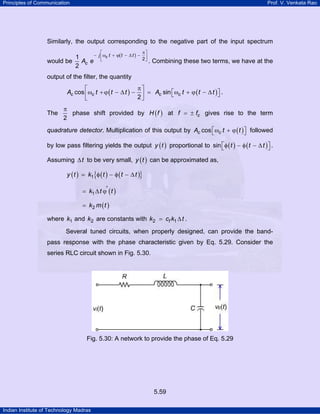 Principles of Communication

Prof. V. Venkata Rao

Similarly, the output corresponding to the negative part of the input spectrum
−
1
would be Ac e
2

π⎤
⎡
j ⎢ωc t + ϕ( t − ∆ t ) − ⎥
2⎦
⎣
.

Combining these two terms, we have at the

output of the filter, the quantity

π⎤
⎡
Ac cos ⎢ωc t + ϕ ( t − ∆ t ) − ⎥ = Ac sin ⎡ωc t + ϕ ( t − ∆ t ) ⎤ .
⎣
⎦
2⎦
⎣
The

π
phase shift provided by H ( f ) at f = ± fc gives rise to the term
2

quadrature detector. Multiplication of this output by Ac cos ⎡ωc t + ϕ ( t ) ⎤ followed
⎣
⎦
by low pass filtering yields the output y ( t ) proportional to sin ⎡ φ ( t ) − φ ( t − ∆ t ) ⎤ .
⎣
⎦
Assuming ∆ t to be very small, y ( t ) can be approximated as,
y (t )

k1{φ ( t ) − φ ( t − ∆ t )}

= k1 ∆ t ϕ' ( t )
= k2 m ( t )

where k1 and k2 are constants with k2 = cf k1 ∆ t .
Several tuned circuits, when properly designed, can provide the bandpass response with the phase characteristic given by Eq. 5.29. Consider the
series RLC circuit shown in Fig. 5.30.

Fig. 5.30: A network to provide the phase of Eq. 5.29

5.59
Indian Institute of Technology Madras

 