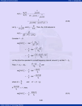 Principles of Communication

Prof. V. Venkata Rao

H (f ) =

1
j 2πf C

V0 ( f )
=
Vi ( f )
R + j 2πf L +

1

=

Let f0 =

1
j 2πf C

j 2 π f RC − ( 2 π f ) LC + 1
2

(5.30)

R
1
and fb =
. Then, Eq. 5.30 reduces to
2 πL
2 π LC

H (f ) =

(f

2
0

2
f0

)

− f 2 + j ( f fb )

Consider f > 0
⎛ ff
⎞
⎡
⎤
arg ⎣H ( f ) ⎦ = − tan− 1 ⎜ 2 b 2 ⎟
⎜f − f ⎟
⎝ 0
⎠
= −

2
⎛ f 2 − f0 ⎞
π
− tan− 1 ⎜
⎟
⎜ ff
⎟
2
b
⎝
⎠

= −

⎡ ( f + f0 ) ( f − f0 ) ⎤
π
− tan− 1 ⎢
⎥
2
f fb
⎣
⎦

Let the circuit be operated in a small frequency interval, around f0 so that f
Then, f + f0

(f

2 f0 ,

+ f0 )
f fb

2
and
fb

where Q =

If

f0
fb

−

2(δ f )
π
− tan− 1
2
fb

−

arg ⎡H ( f ) ⎤
⎣
⎦

f0 .

2 ( δ f )Q
π
− tan− 1
f0
2

and

δ f = ( f − f0 )

2 ( δ f )Q
<< 1 , then,
f0
arg ⎡H ( f ) ⎤
⎣
⎦

−

π 2Q ( δ f )
−
2
f0

(5.31)

5.60
Indian Institute of Technology Madras

 