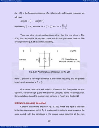 Principles of Communication

Prof. V. Venkata Rao

As H ( f ) is the frequency response of a network with real impulse response, we
will have
arg ⎡H ( − f ) ⎤ = − arg ⎡H ( f ) ⎤
⎣
⎦
⎣
⎦
By choosing f0 = fc , we have δ f = ( f − fc ) and ∆ t =

Q 1
⋅
π fc

There are other circuit configurations (other than the one given in Fig.
5.30) that can provide the required phase shift for the quadrature detector. The
circuit given in Fig. 5.31 is another possibility.

Fig. 5.31: Another phase shift circuit for the QD

Here C provides a very high reactance at the carrier frequency and the parallel
tuned circuit resonates at f = fc .

Quadrature detector is well suited to IC construction. Companies such as
Signetics, have built high quality FM receivers using QD as the FM demodulator.
Some details on these FM receivers can be found in Roddy and Coolen [2].

5.6.3 Zero-crossing detection
Consider the scheme shown in Fig. 5.32(a). When the input to the hard
limiter is a sine wave of period T0 , it produces at its output a square wave of the
same period, with the transitions in the square wave occurring at the zero

5.61
Indian Institute of Technology Madras

 
