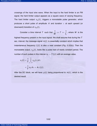 Principles of Communication

Prof. V. Venkata Rao

crossings of the input sine wave. When the input to the hard limiter is an FM
signal, the hard limiter output appears as a square wave of varying frequency.
The hard limiter output v H ( t ) , triggers a monostable pulse generator, which
produces a short pulse of amplitude A and duration τ at each upward (or
downward) transition of v H ( t ) .
Consider a time interval T such that

1
1
>> T >>
, where W is the
W
fc

highest frequency present in the input signal. We shall assume that during the T
sec. interval, the message signal m ( t ) is essentially constant which implies that
instantaneous frequency fi ( t ) is also a near constant (Fig. 5.32(b)). Then the
monostable output, v p ( t ) , looks like a pulse train of nearly constant period. The
number of such pulses in this interval nT
vI (t ) =

=

1
T

t

∫

T fi ( t ) with an average value,

v p (λ) d λ

t −T

1
nT A τ
T

A τ fi ( t )

After the DC block, we will have y ( t ) being proportional to m ( t ) , which is the
desired result.

5.62
Indian Institute of Technology Madras

 