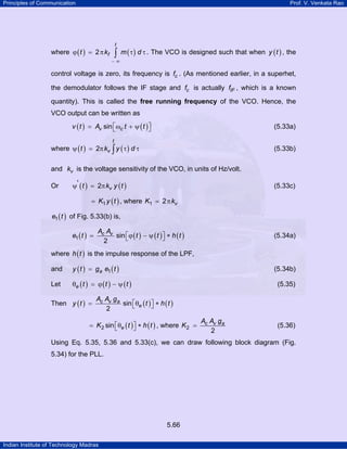 Principles of Communication

Prof. V. Venkata Rao

t

where ϕ ( t ) = 2 π kf

∫ m ( τ ) d τ . The VCO is designed such that when y ( t ) , the

−∞

control voltage is zero, its frequency is fc . (As mentioned earlier, in a superhet,
the demodulator follows the IF stage and fc is actually fIF , which is a known
quantity). This is called the free running frequency of the VCO. Hence, the
VCO output can be written as
v ( t ) = Av sin ⎡ωc t + ψ ( t ) ⎤
⎣
⎦

(5.33a)

t

where ψ ( t ) = 2π kv ∫ y ( τ ) d τ

(5.33b)

and kv is the voltage sensitivity of the VCO, in units of Hz/volt.
Or

ψ' ( t ) = 2π kv y ( t )

(5.33c)

= K1 y ( t ) , where K1 = 2 π kv
e1 ( t ) of Fig. 5.33(b) is,
e1 ( t ) =

Ac Av
sin ⎡ ϕ ( t ) − ψ ( t ) ⎤ ∗ h ( t )
⎣
⎦
2

(5.34a)

where h ( t ) is the impulse response of the LPF,
and

y ( t ) = ga e1 ( t )

Let

θe ( t ) = ϕ ( t ) − ψ ( t )

Then y ( t ) =

(5.34b)
(5.35)

Ac Av ga
sin ⎡θe ( t ) ⎤ ∗ h ( t )
⎣
⎦
2

= K 2 sin ⎡θe ( t ) ⎤ ∗ h ( t ) , where K 2 =
⎣
⎦

Ac Av ga
2

(5.36)

Using Eq. 5.35, 5.36 and 5.33(c), we can draw following block diagram (Fig.
5.34) for the PLL.

5.66
Indian Institute of Technology Madras

 