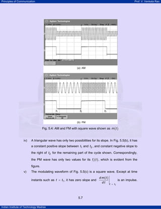 Principles of Communication

Prof. V. Venkata Rao

Fig. 5.4: AM and FM with square wave shown as m ( t )

iv)

A triangular wave has only two possibilities for its slope. In Fig. 5.5(b), it has
a constant positive slope between t1 and t2 , and constant negative slope to
the right of t2 for the remaining part of the cycle shown. Correspondingly,
the PM wave has only two values for its fi ( t ) , which is evident from the
figure.

v)

The modulating waveform of Fig. 5.5(c) is a square wave. Except at time
instants such as t = t1 , it has zero slope and

5.7
Indian Institute of Technology Madras

d m (t )
dt

is an impulse.
t = t1

 