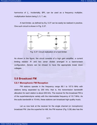 Principles of Communication

Prof. V. Venkata Rao

harmonics of fc . Incidentally, BPL can be used as a frequency multiplier,
multiplication factors being 3, 5, 7, etc.

A hard limiter, as defined by Eq. 5.37 can be easily be realized in practice.
One such circuit is shown in Fig. 5.37.

Fig. 5.37: Circuit realization of a hard limiter

As shown in the figure, the circuit consists of a high gain amplifier, a current
limiting resistor R

and two zener diodes arranged in a back-to-back

configuration. Zeners can be chosen to have the appropriate break down
voltages.

5.8 Broadcast FM
5.8.1 Monophonic FM Reception
FM stations operate in the frequency range 88.1 to 107.9 MHz with
stations being separated by 200 kHz; that is, the transmission bandwidth
allocation for each station is about 200 kHz. The receiver for the broadcast FM is
of the superheterodyne variety with the intermediate frequency of 10.7 MHz. As
the audio bandwidth is 15 kHz, these stations can broadcast high quality music.

Let us now look at the receiver for the single channel (or monophonic)
broadcast FM. Like the superhet for AM, the FM receiver (Fig. 5.38) also has the

5.71
Indian Institute of Technology Madras

 