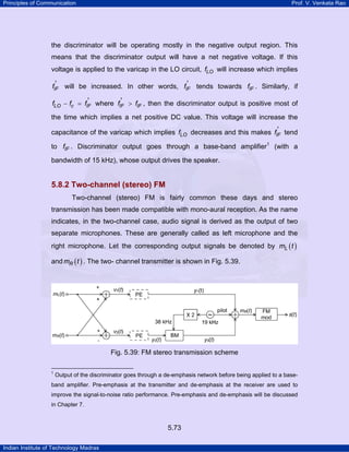 Principles of Communication

Prof. V. Venkata Rao

the discriminator will be operating mostly in the negative output region. This
means that the discriminator output will have a net negative voltage. If this
voltage is applied to the varicap in the LO circuit, fLO will increase which implies
'
'
fIF will be increased. In other words, fIF tends towards fIF . Similarly, if
'
'
fLO − fc = fIF where fIF > fIF , then the discriminator output is positive most of

the time which implies a net positive DC value. This voltage will increase the
'
capacitance of the varicap which implies fLO decreases and this makes fIF tend

to fIF . Discriminator output goes through a base-band amplifier1 (with a
bandwidth of 15 kHz), whose output drives the speaker.

5.8.2 Two-channel (stereo) FM
Two-channel (stereo) FM is fairly common these days and stereo
transmission has been made compatible with mono-aural reception. As the name
indicates, in the two-channel case, audio signal is derived as the output of two
separate microphones. These are generally called as left microphone and the
right microphone. Let the corresponding output signals be denoted by mL ( t )
and mR ( t ) . The two- channel transmitter is shown in Fig. 5.39.

Fig. 5.39: FM stereo transmission scheme
1

Output of the discriminator goes through a de-emphasis network before being applied to a base-

band amplifier. Pre-emphasis at the transmitter and de-emphasis at the receiver are used to
improve the signal-to-noise ratio performance. Pre-emphasis and de-emphasis will be discussed
in Chapter 7.

5.73
Indian Institute of Technology Madras

 