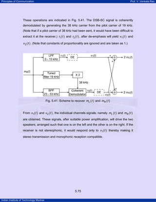Principles of Communication

Prof. V. Venkata Rao

These operations are indicated in Fig. 5.41. The DSB-SC signal is coherently
demodulated by generating the 38 kHz carrier from the pilot carrier of 19 kHz.
(Note that if a pilot carrier of 38 kHz had been sent, it would have been difficult to
extract it at the receiver.) r1 ( t ) and r2 ( t ) , after de-emphasis will yield v1 ( t ) and
v 2 ( t ) . (Note that constants of proportionality are ignored and are taken as 1.)

Fig. 5.41: Scheme to recover mL ( t ) and mR ( t )
From v1 ( t ) and v 2 ( t ) , the individual channels signals, namely mL ( t ) and mR ( t )
are obtained. These signals, after suitable power amplification, will drive the two
speakers, arranged such that one is on the left and the other is on the right. If the
receiver is not stereophonic, it would respond only to v1 ( t ) thereby making it
stereo transmission and monophonic reception compatible.

5.75
Indian Institute of Technology Madras

 