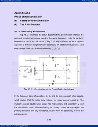 Principles of Communication

Prof. V. Venkata Rao

Appendix A5.2
Phase Shift Discriminator
(i)

Foster-Seely Discriminator

(ii)

The Ratio Detector

A5.2.1 Foster-Seely discriminator

Fig. A5.2.1 illustrates the circuit diagram of this discriminator where all the
resonant circuits involved are tuned to the same frequency. Note the similarity
between this circuit and the circuit of Fig. 5.26. Major differences are a by-pass
capacitor C between the primary and secondary, an additional inductance L and
only a single tuned circuit on the secondary ( L2 || C2 ) .

Fig. A5.2.1: Circuit schematic of Foster-Seely discriminator

In the frequency band of operation, C , C3 and C4 are essentially short circuits,
which implies that the entire input voltage Vin would appear across L . The
mutually coupled double tuned circuit has high primary and secondary Q and
low mutual inductance. When evaluating the primary current, we may neglect the
primary resistance and any impedance coupled from the secondary. Hence, the
primary current
5.77
Indian Institute of Technology Madras

 