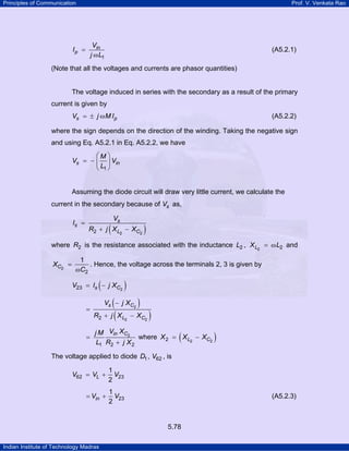 Principles of Communication

Prof. V. Venkata Rao

Vin
j ω L1

Ip =

(A5.2.1)

(Note that all the voltages and currents are phasor quantities)

The voltage induced in series with the secondary as a result of the primary
current is given by
Vs = ± j ω M I p

(A5.2.2)

where the sign depends on the direction of the winding. Taking the negative sign
and using Eq. A5.2.1 in Eq. A5.2.2, we have
⎛M ⎞
Vs = − ⎜ ⎟ Vin
⎝ L1 ⎠

Assuming the diode circuit will draw very little current, we calculate the
current in the secondary because of Vs as,
Is =

(

Vs

R2 + j X L2 − XC2

)

where R2 is the resistance associated with the inductance L2 , X L2 = ω L2 and
XC2 =

1
. Hence, the voltage across the terminals 2, 3 is given by
ωC2

(

V23 = Is − j XC2
=

)

(
R2 + j ( X L

Vs − j XC2
2

=

)

− XC2

)
(

j M Vin XC2
where X 2 = X L2 − XC2
L1 R2 + j X 2

)

The voltage applied to diode D1 , V62 , is
V62 = VL +

1
V23
2

= Vin +

1
V
2 23

(A5.2.3)

5.78
Indian Institute of Technology Madras

 