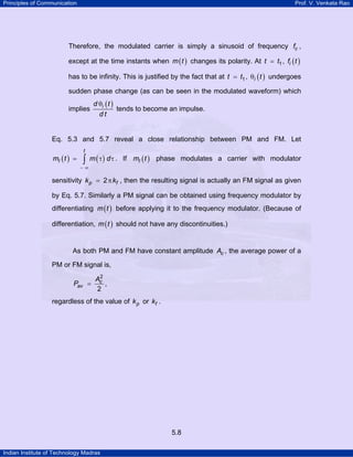Principles of Communication

Prof. V. Venkata Rao

Therefore, the modulated carrier is simply a sinusoid of frequency fc ,
except at the time instants when m ( t ) changes its polarity. At t = t1 , fi ( t )
has to be infinity. This is justified by the fact that at t = t1 , θi ( t ) undergoes
sudden phase change (as can be seen in the modulated waveform) which
implies

d θi ( t )
tends to become an impulse.
dt

Eq. 5.3 and 5.7 reveal a close relationship between PM and FM. Let
mI ( t ) =

t

∫ m ( τ) d τ .

If mI ( t ) phase modulates a carrier with modulator

−∞

sensitivity k p = 2 π kf , then the resulting signal is actually an FM signal as given
by Eq. 5.7. Similarly a PM signal can be obtained using frequency modulator by
differentiating m ( t ) before applying it to the frequency modulator. (Because of
differentiation, m ( t ) should not have any discontinuities.)

As both PM and FM have constant amplitude Ac , the average power of a
PM or FM signal is,
Pav =

2
Ac
,
2

regardless of the value of k p or kf .

5.8
Indian Institute of Technology Madras

 