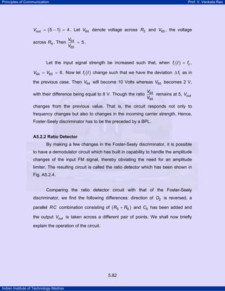 Principles of Communication

Prof. V. Venkata Rao

Vout = ( 5 − 1) = 4 . Let V64 denote voltage across R3 and V65 , the voltage

across R4 . Then

V64
= 5.
V65

Let the input signal strength be increased such that, when fi ( t ) = fc ,
V64 = V65 = 6 . Now let fi ( t ) change such that we have the deviation ∆ f1 as in
the previous case. Then V64 will become 10 Volts whereas V65 becomes 2 V,
with their difference being equal to 8 V. Though the ratio

V64
remains at 5, Vout
V65

changes from the previous value. That is, the circuit responds not only to
frequency changes but also to changes in the incoming carrier strength. Hence,
Foster-Seely discriminator has to be the preceded by a BPL.

A5.2.2 Ratio Detector

By making a few changes in the Foster-Seely discriminator, it is possible
to have a demodulator circuit which has built in capability to handle the amplitude
changes of the input FM signal, thereby obviating the need for an amplitude
limiter. The resulting circuit is called the ratio detector which has been shown in
Fig. A5.2.4.

Comparing the ratio detector circuit with that of the Foster-Seely
discriminator, we find the following differences: direction of D2 is reversed, a
parallel RC combination consisting of ( R5 + R6 ) and C5 has been added and
the output Vout is taken across a different pair of points. We shall now briefly
explain the operation of the circuit.

5.82
Indian Institute of Technology Madras

 