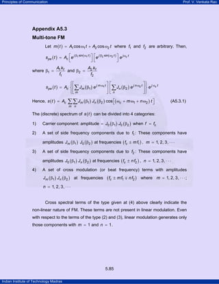 Principles of Communication

Prof. V. Venkata Rao

Appendix A5.3
Multi-tone FM
Let m ( t ) = A1 cos ω1 t + A2 cos ω2 t where f1 and f2 are arbitrary. Then,
j β sin ω t
spe ( t ) = Ac ⎡e 1 ( 1 ) ⎤
⎢
⎥
⎣
⎦

where β1 =

⎡e j β2 sin( ω2 t ) ⎤ e j ωc t
⎢
⎥
⎣
⎦

A1 kf
A k
and β2 = 2 f
f1
f2

⎧⎡
⎤⎡
⎤⎫
⎪
⎪
spe ( t ) = Ac ⎨ ⎢ ∑ Jm ( β1 ) e j m ω1 t ⎥ ⎢ ∑ Jn ( β2 ) e j n ω2 t ⎥ ⎬ e j ωc t
⎪⎣ m
⎦⎣n
⎦⎪
⎩
⎭
Hence, s ( t ) = Ac

∑∑ Jm (β1) Jn (β2 ) cos ⎡( ωc + m ω1 + n ω2 ) t ⎤
⎣
⎦

(A5.3.1)

m n

The (discrete) spectrum of s ( t ) can be divided into 4 categories:
1)

Carrier component: amplitude = J0 ( β1 ) J0 ( β2 ) when f = fc

2)

A set of side frequency components due to f1 : These components have
amplitudes Jm ( β1 ) J0 ( β2 ) at frequencies ( fc ± m f1 ) , m = 1, 2, 3, ⋅ ⋅ ⋅

3)

A set of side frequency components due to f2 : These components have
amplitudes J0 ( β1 ) Jn ( β2 ) at frequencies ( fc ± n f2 ) , n = 1, 2, 3, ⋅ ⋅ ⋅

4)

A set of cross modulation (or beat frequency) terms with amplitudes
Jm ( β1 ) Jn ( β2 ) at frequencies

( fc

± m f1 ∓ n f2 ) where m = 1, 2, 3, ⋅ ⋅ ⋅ ;

n = 1, 2, 3, ⋅ ⋅ ⋅

Cross spectral terms of the type given at (4) above clearly indicate the
non-linear nature of FM. These terms are not present in linear modulation. Even
with respect to the terms of the type (2) and (3), linear modulation generates only
those components with m = 1 and n = 1 .

5.85
Indian Institute of Technology Madras

 