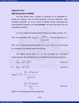 Principles of Communication

Prof. V. Venkata Rao

Appendix A5.4
RMS Bandwidth of WBFM
We have already used a number of measures for the bandwidths of
signals and systems, such as 3-dB bandwidth, null-to-null bandwidth, noise
equivalent bandwidth, etc. In the context of WBFM, another meaningful and
useful bandwidth quantity is the r ms bandwidth. The basic idea behind the r ms
bandwidth is as follows.
Let S X ( f ) denote the power spectral density of a random process X ( t ) .
Then, the normalized PSD, S X , N ( f ) =

∞

∫

SX (f )

, has the properties of a

SX (f ) d f

−∞

PDF. Let σf denote the standard deviation of S X , N ( f ) . Then, 2 σf can be used
as a measure of the spectral width of the process.
The WBFM process, with fc >> ∆ f , can be treated as a band-pass
random process. We shall define the r ms bandwidth of a band-pass process as
1
2 ⎞2

Brms = 2 ⎛ ( f − f0 ) ⎟
⎜
⎝
⎠
or

(A5.4.1a)

2
Brms = 4 ( f − f0 )

(A5.4.1b)

∞

where ( f − f0 ) =
2

∫ (f

0

2

− f0 ) S X ( f ) d f
2

∞

∫ SX (f ) d f

0

∞

=

∫ (f

− f0 ) S X ( f ) d f
2

0

PT

(A5.4.2a)
2

where PT is the total power of the process and

5.86
Indian Institute of Technology Madras

 