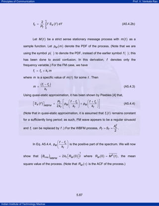 Principles of Communication

f0 =

Prof. V. Venkata Rao

2
PT

∞

∫ f SX (f ) d f

(A5.4.2b)

0

Let M ( t ) be a strict sense stationary message process with m ( t ) as a
sample function. Let pM ( m ) denote the PDF of the process. (Note that we are
using the symbol p (

)

to denote the PDF, instead of the earlier symbol f (

) ; this

has been done to avoid confusion. In this derivation, f denotes only the
frequency variable.) For the FM case, we have
fi = fc + kf m
where m is a specific value of m ( t ) for some t . Then
m =

( fi

− fc )
kf

(A5.4.3)

Using quasi-static approximation, it has been shown by Peebles [4] that,
⎛ f + fc ⎞ ⎤
PT ⎡ ⎛ f − fc ⎞
⎡S X ( f ) ⎤
⎣
⎦WBFM = 2 k ⎢ pM ⎜ k ⎟ + pM ⎜ k ⎟ ⎥
f ⎣
⎝ f ⎠
⎝ f ⎠⎦

(A5.4.4)

(Note that in quasi-static approximation, it is assumed that fi ( t ) remains constant
for a sufficiently long period; as such, FM wave appears to be a regular sinusoid
2
Ac
and fi can be replaced by f .) For the WBFM process, PT = ST =
.
2

⎛ f − fc ⎞
In Eq. A5.4.4, pM ⎜
⎟ is the positive part of the spectrum. We will now
⎝ kf ⎠

show that

( Brms )WBFM

1

= 2 kf ⎡RM ( 0 ) ⎤ 2 where RM ( 0 ) = M 2 ( t ) , the mean
⎣
⎦

square value of the process. (Note that RM ( τ ) is the ACF of the process.)

5.87
Indian Institute of Technology Madras

 