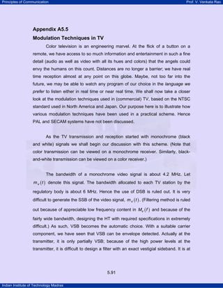 Principles of Communication

Prof. V. Venkata Rao

Appendix A5.5
Modulation Techniques in TV
Color television is an engineering marvel. At the flick of a button on a
remote, we have access to so much information and entertainment in such a fine
detail (audio as well as video with all its hues and colors) that the angels could
envy the humans on this count. Distances are no longer a barrier; we have real
time reception almost at any point on this globe. Maybe, not too far into the
future, we may be able to watch any program of our choice in the language we
prefer to listen either in real time or near real time. We shall now take a closer
look at the modulation techniques used in (commercial) TV, based on the NTSC
standard used in North America and Japan. Our purpose here is to illustrate how
various modulation techniques have been used in a practical scheme. Hence
PAL and SECAM systems have not been discussed.

As the TV transmission and reception started with monochrome (black
and white) signals we shall begin our discussion with this scheme. (Note that
color transmission can be viewed on a monochrome receiver. Similarly, blackand-white transmission can be viewed on a color receiver.)

The bandwidth of a monochrome video signal is about 4.2 MHz. Let
m v ( t ) denote this signal. The bandwidth allocated to each TV station by the

regulatory body is about 6 MHz. Hence the use of DSB is ruled out. It is very
difficult to generate the SSB of the video signal, m v ( t ) . (Filtering method is ruled
out because of appreciable low frequency content in Mv ( f ) and because of the
fairly wide bandwidth, designing the HT with required specifications in extremely
difficult.) As such, VSB becomes the automatic choice. With a suitable carrier
component, we have seen that VSB can be envelope detected. Actually at the
transmitter, it is only partially VSB; because of the high power levels at the
transmitter, it is difficult to design a filter with an exact vestigial sideband. It is at

5.91
Indian Institute of Technology Madras

 