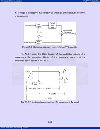 Principles of Communication

Prof. V. Venkata Rao

the IF stage of the receiver that perfect VSB shaping is achieved; subsequently it
is demodulated.

Fig. A5.5.1: Modulation stages in a monochrome TV transmitter

Fig. A5.5.1 shows the block diagram of the modulation scheme of a
monochrome TV transmitter. Details of the magnitude spectrum of the
transmitted signal is given in Fig. A5.5.2.

Fig. A5.5.2: Audio and video spectrum of a monochrome TV signal

5.92
Indian Institute of Technology Madras

 