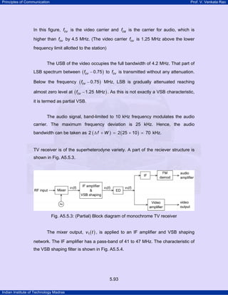 Principles of Communication

Prof. V. Venkata Rao

In this figure, fcv is the video carrier and fca is the carrier for audio, which is
higher than fcv by 4.5 MHz. (The video carrier fcv is 1.25 MHz above the lower
frequency limit allotted to the station)

The USB of the video occupies the full bandwidth of 4.2 MHz. That part of
LSB spectrum between ( fcv − 0.75 ) to fcv is transmitted without any attenuation.
Below the frequency

( fcv − 0.75 )

MHz, LSB is gradually attenuated reaching

almost zero level at ( fcv − 1.25 MHz ) . As this is not exactly a VSB characteristic,
it is termed as partial VSB.

The audio signal, band-limited to 10 kHz frequency modulates the audio
carrier. The maximum frequency deviation is 25 kHz. Hence, the audio
bandwidth can be taken as 2 ( ∆ f + W ) = 2 ( 25 + 10 ) = 70 kHz.

TV receiver is of the superheterodyne variety. A part of the reciever structure is
shown in Fig. A5.5.3.

Fig. A5.5.3: (Partial) Block diagram of monochrome TV receiver
The mixer output, v1 ( t ) , is applied to an IF amplifier and VSB shaping
network. The IF amplifier has a pass-band of 41 to 47 MHz. The characteristic of
the VSB shaping filter is shown in Fig. A5.5.4.

5.93
Indian Institute of Technology Madras

 