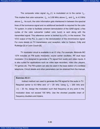 Principles of Communication

Prof. V. Venkata Rao

The composite video signal mbv ( t ) is modulated on to the carrier fcv .
This implies that color subcarrier, fcc , is 3.58 MHz above fcv and fca is 4.5 MHz
above fcv . As such, the color information gets interleaved in between the spectral
lines of the luminance signal and no additional bandwidth is required for the color
TV system. In order to facilitate coherent demodulation of the QAM signal, a few
cycles of the color subcarrier (called color burst) is sent along with the
transmitted signal. This reference carrier is tracked by a PLL in the receiver. The
VCO output of the PLL is used in the demodulation of the chrominance signal.
For more details on TV transmission and reception, refer to Carlson, Crilly and
Rutledge [5] or Leon Couch [6].

TV modulator circuit is available in an IC chip. For example, Motorola MC
1374 includes an FM audio modulator, sound carrier oscillator, RF dual input
modulator. It is designed to generate a TV signal from audio and video inputs. It
is also suited for applications such as video tape recorders, video disc players,
TV games etc. The FM system can also be used in the base station of a cordless
telephone. Circuit details and other parameters can be obtained from the manual.

Exercise A5.5.1

Indirect method can used to generate the FM signal for the audio in TV.
Required carrier is 4.5 MHz and ∆ f = 25 kHz. Using fc1 = 200 kHz and
∆ f1 < 20 Hz, design the modulator such that frequency at any point in the
modulator does not exceed 100 MHz. Use the shortest possible chain of
frequency doublers and triplers.

5.96
Indian Institute of Technology Madras

 