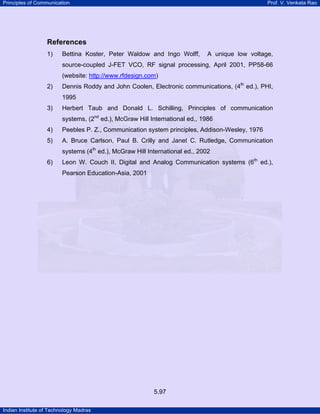 Principles of Communication

Prof. V. Venkata Rao

References
1)

Bettina Koster, Peter Waldow and Ingo Wolff,

A unique low voltage,

source-coupled J-FET VCO, RF signal processing, April 2001, PP58-66
(website: http://www.rfdesign.com)
2)

Dennis Roddy and John Coolen, Electronic communications, (4th ed.), PHI,
1995

3)

Herbert Taub and Donald L. Schilling, Principles of communication
systems, (2nd ed.), McGraw Hill International ed., 1986

4)

Peebles P. Z., Communication system principles, Addison-Wesley, 1976

5)

A. Bruce Carlson, Paul B. Crilly and Janet C. Rutledge, Communication
systems (4th ed.), McGraw Hill International ed., 2002

6)

Leon W. Couch II, Digital and Analog Communication systems (6th ed.),
Pearson Education-Asia, 2001

5.97
Indian Institute of Technology Madras

 