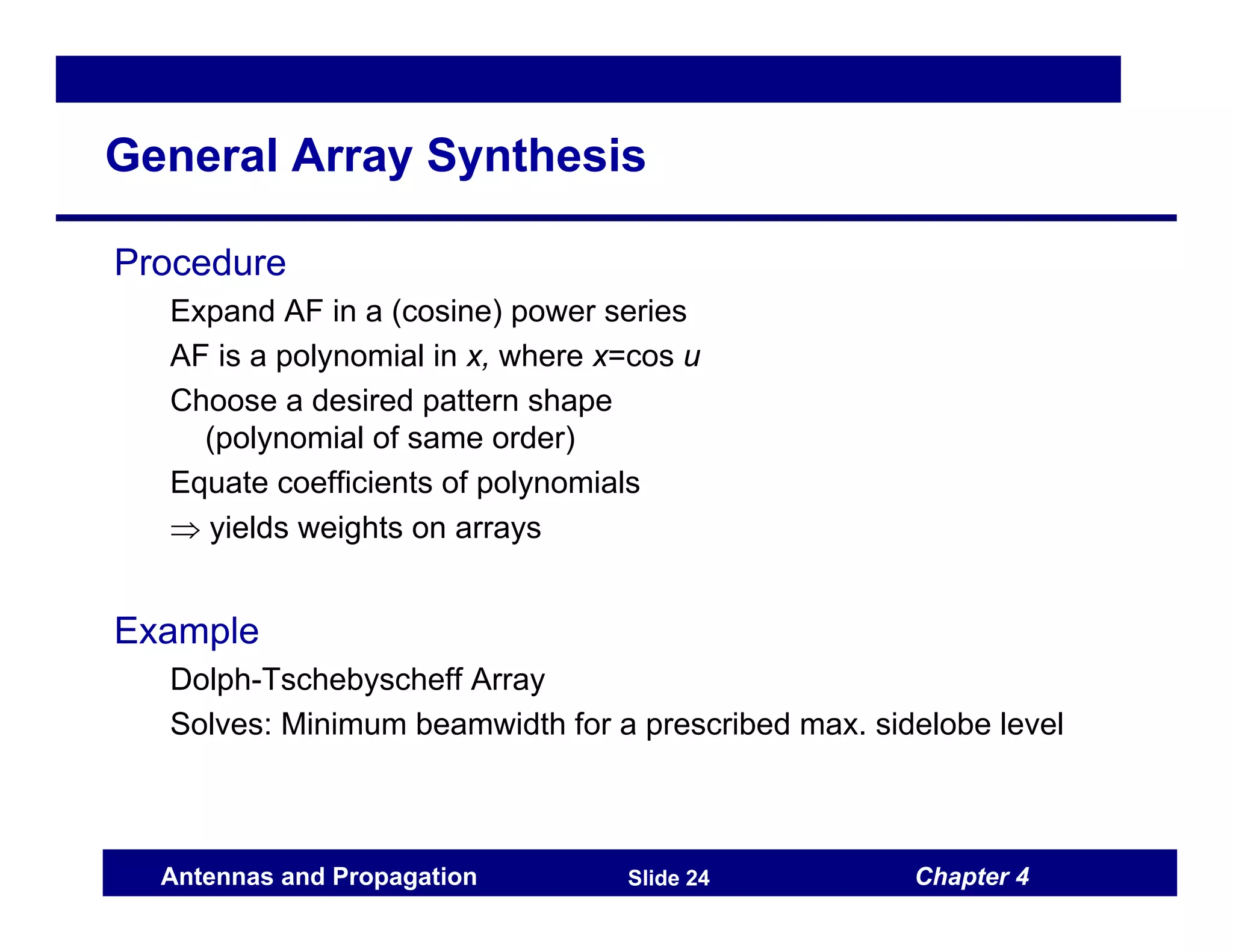 Chapter 4
Antennas and Propagation Slide 24
General Array Synthesis
Procedure
Expand AF in a (cosine) power series
AF is a polynomial in x, where x=cos u
Choose a desired pattern shape
(polynomial of same order)
Equate coefficients of polynomials
⇒ yields weights on arrays
Example
Dolph-Tschebyscheff Array
Solves: Minimum beamwidth for a prescribed max. sidelobe level
 